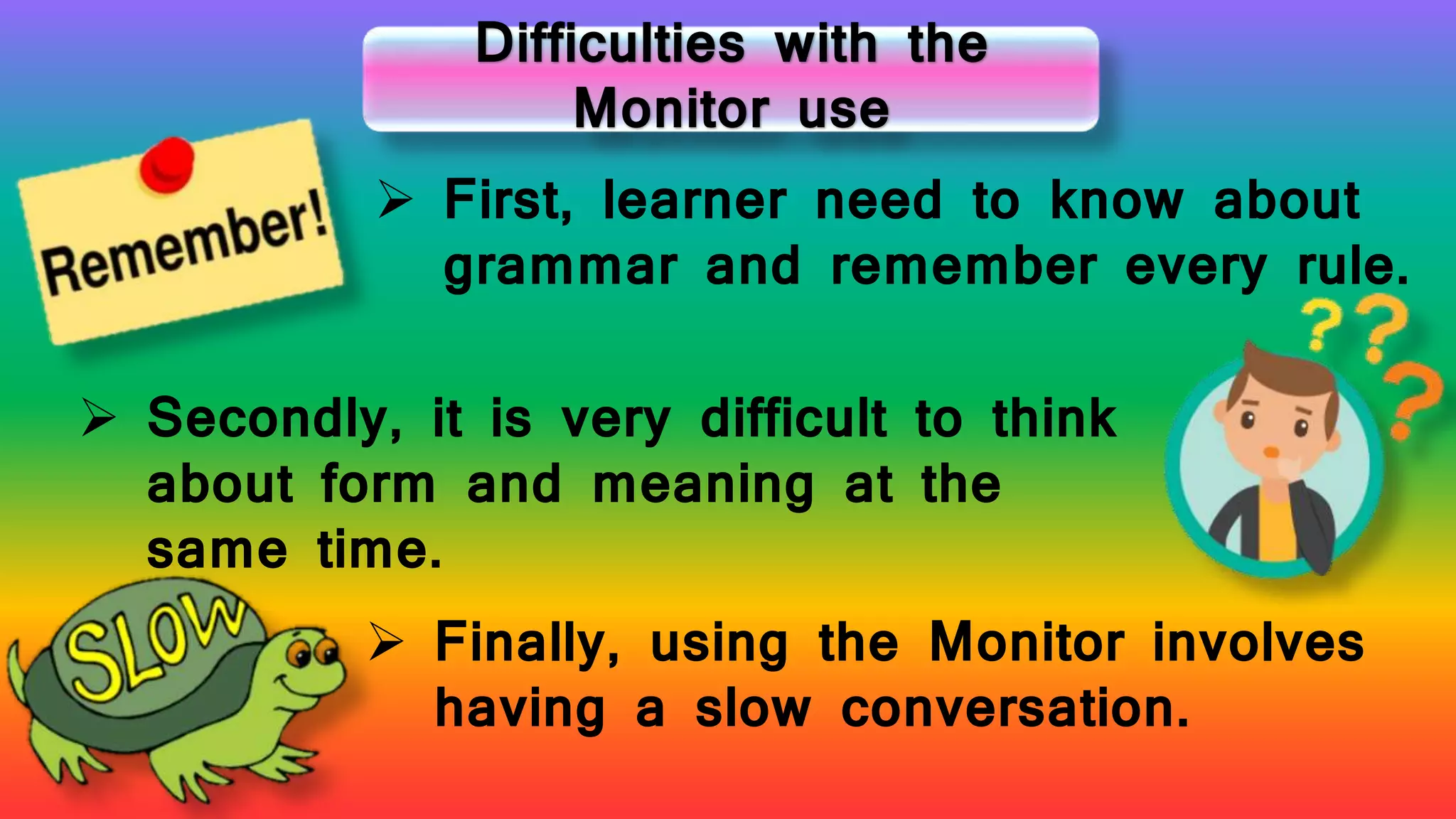 Difficulties with the
Monitor use
 First, learner need to know about
grammar and remember every rule.
 Secondly, it is very difficult to think
about form and meaning at the
same time.
 Finally, using the Monitor involves
having a slow conversation.
 