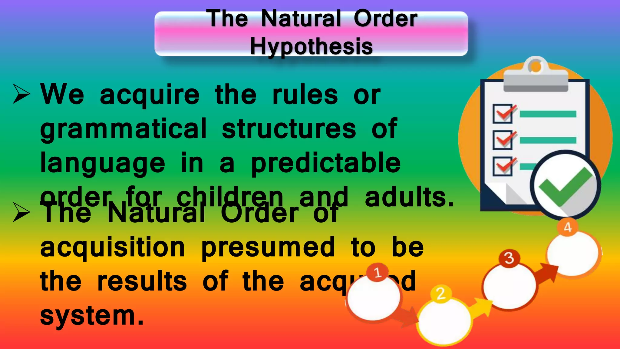 The Natural Order
Hypothesis
 We acquire the rules or
grammatical structures of
language in a predictable
order for children and adults.
 The Natural Order of
acquisition presumed to be
the results of the acquired
system.
 