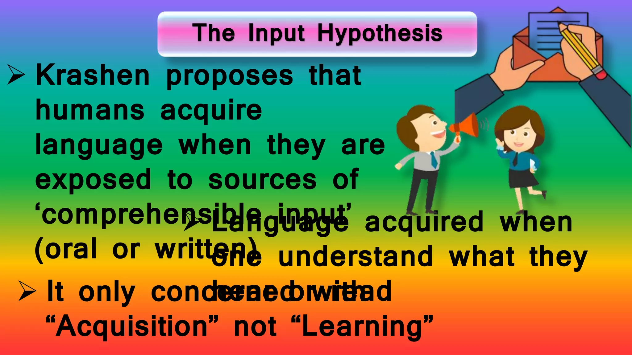 The Input Hypothesis
 Krashen proposes that
humans acquire
language when they are
exposed to sources of
‘comprehensible input’
(oral or written)
 Language acquired when
one understand what they
hear or read It only concerned with
“Acquisition” not “Learning”
 