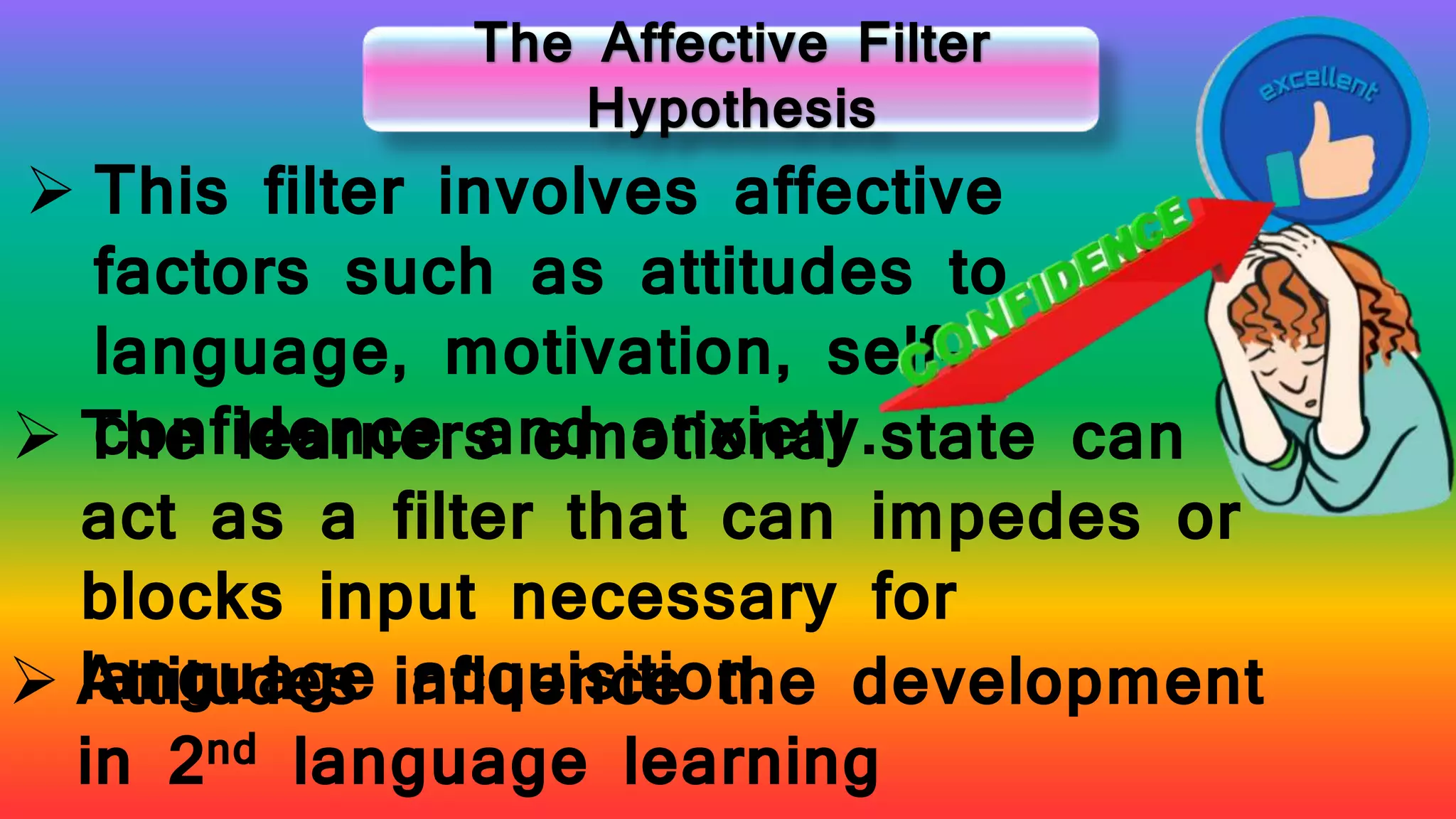 The Affective Filter
Hypothesis
 This filter involves affective
factors such as attitudes to
language, motivation, self-
confidence and anxiety. The learners emotional state can
act as a filter that can impedes or
blocks input necessary for
language acquisition. Attitudes influence the development
in 2nd language learning
 