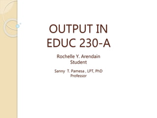 OUTPUT IN
EDUC 230-A
Rochelle Y. Arendain
Student
Sanny T. Pamesa , LPT, PhD
Professor
 