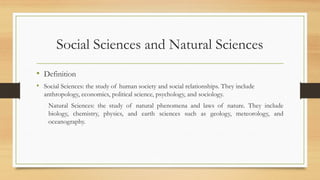 Social Sciences and Natural Sciences
• Definition
• Social Sciences: the study of human society and social relationships. They include
anthropology, economics, political science, psychology, and sociology.
Natural Sciences: the study of natural phenomena and laws of nature. They include
biology, chemistry, physics, and earth sciences such as geology, meteorology, and
oceanography.
 