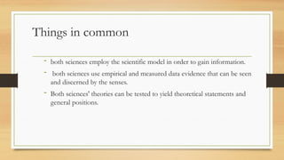 Things in common
- both sciences employ the scientific model in order to gain information.
- both sciences use empirical and measured data evidence that can be seen
and discerned by the senses.
- Both sciences' theories can be tested to yield theoretical statements and
general positions.
 