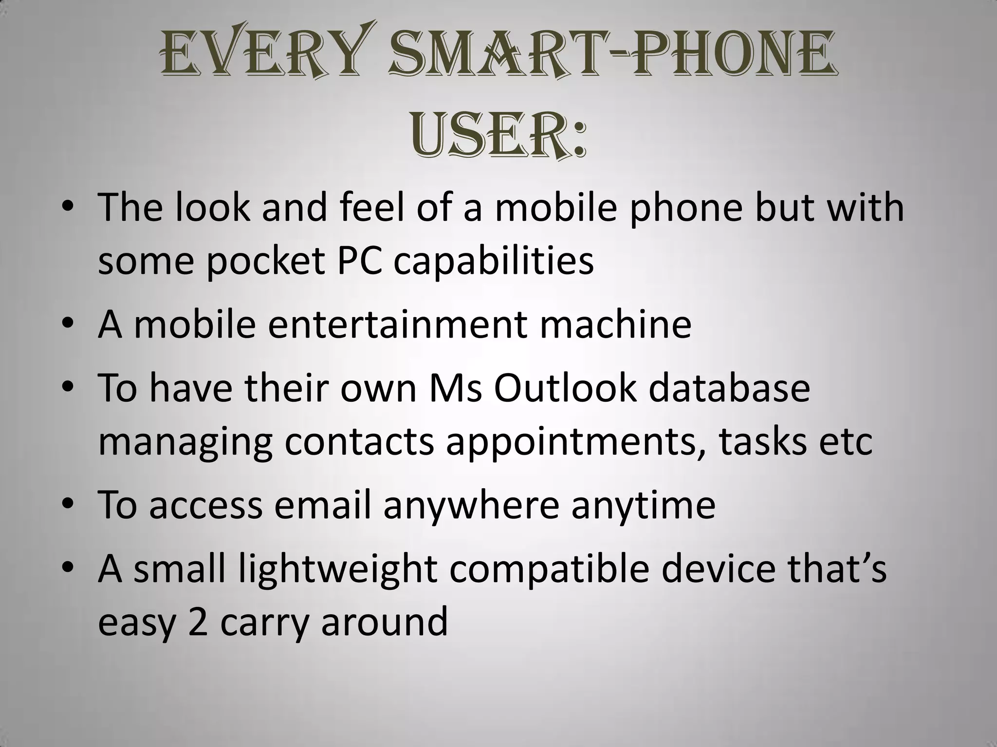 Every smart-phone user:The look and feel of a mobile phone but with some pocket PC capabilitiesA mobile entertainment machineTo have their own Ms Outlook database managing contacts appointments, tasks etcTo access email anywhere anytimeA small lightweight compatible device that’s easy 2 carry around