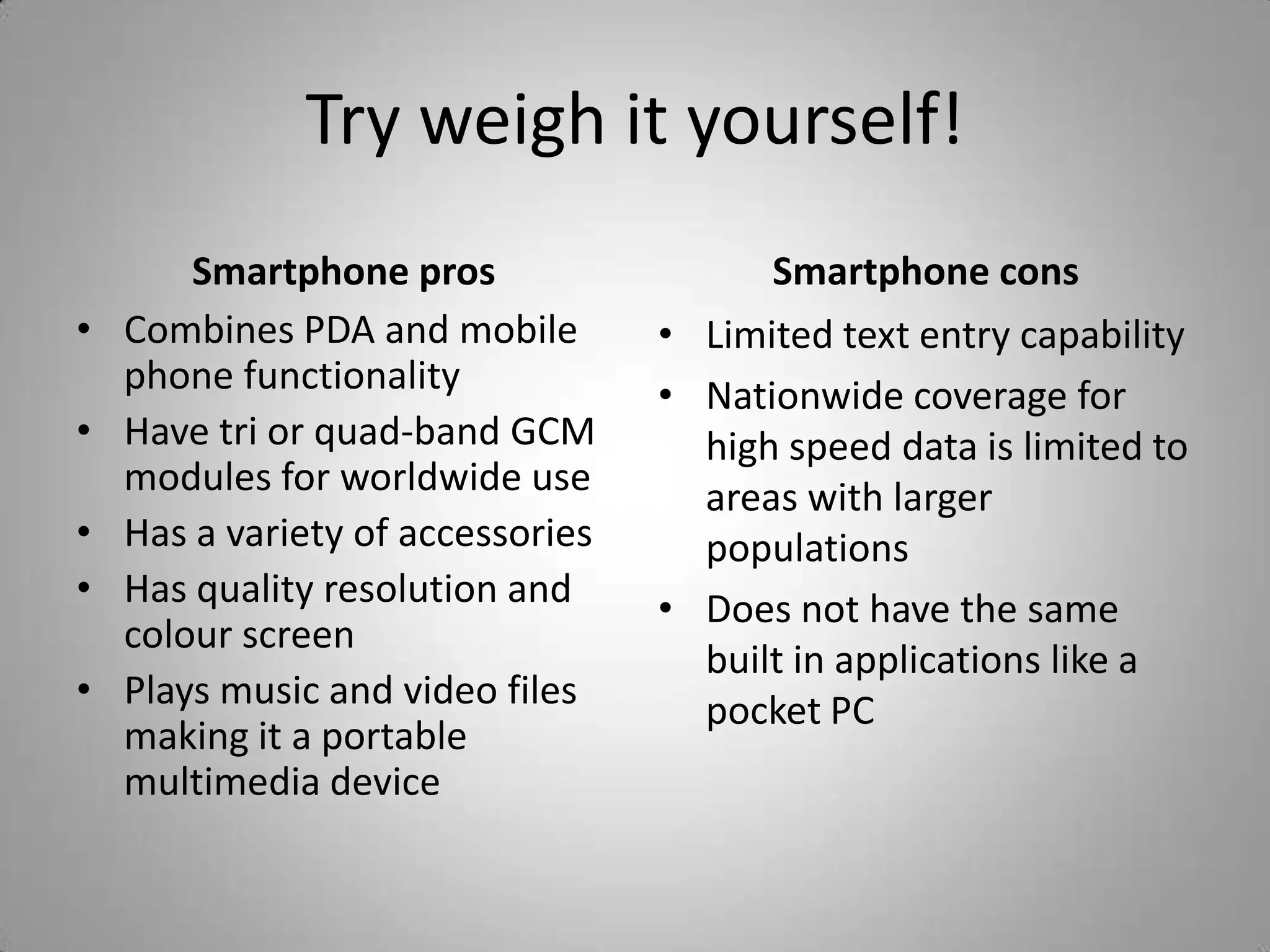 Try weigh it yourself!Smartphone prosCombines PDA and mobile phone functionalityHave tri or quad-band GCM modules for worldwide useHas a variety of accessoriesHas quality resolution and colour screenPlays music and video files making it a portable multimedia deviceSmartphone consLimited text entry capabilityNationwide coverage for high speed data is limited to areas with larger populationsDoes not have the same built in applications like a pocket PC