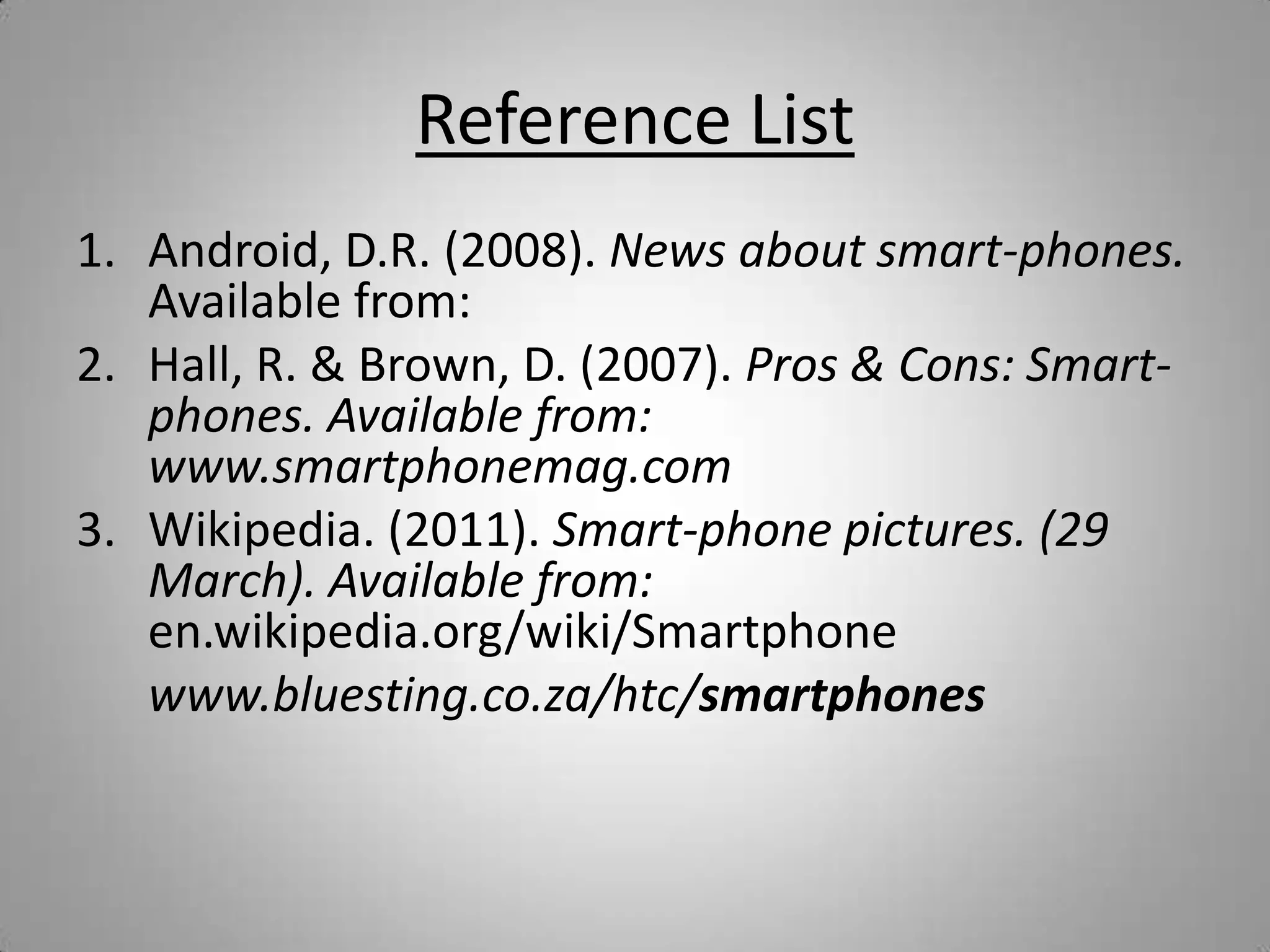 Reference ListAndroid, D.R. (2008). News about smart-phones. Available from:Hall, R. & Brown, D. (2007). Pros & Cons: Smart-phones. Available from: www.smartphonemag.com Wikipedia. (2011). Smart-phone pictures. (29 March). Available from: en.wikipedia.org/wiki/Smartphone	www.bluesting.co.za/htc/smartphones