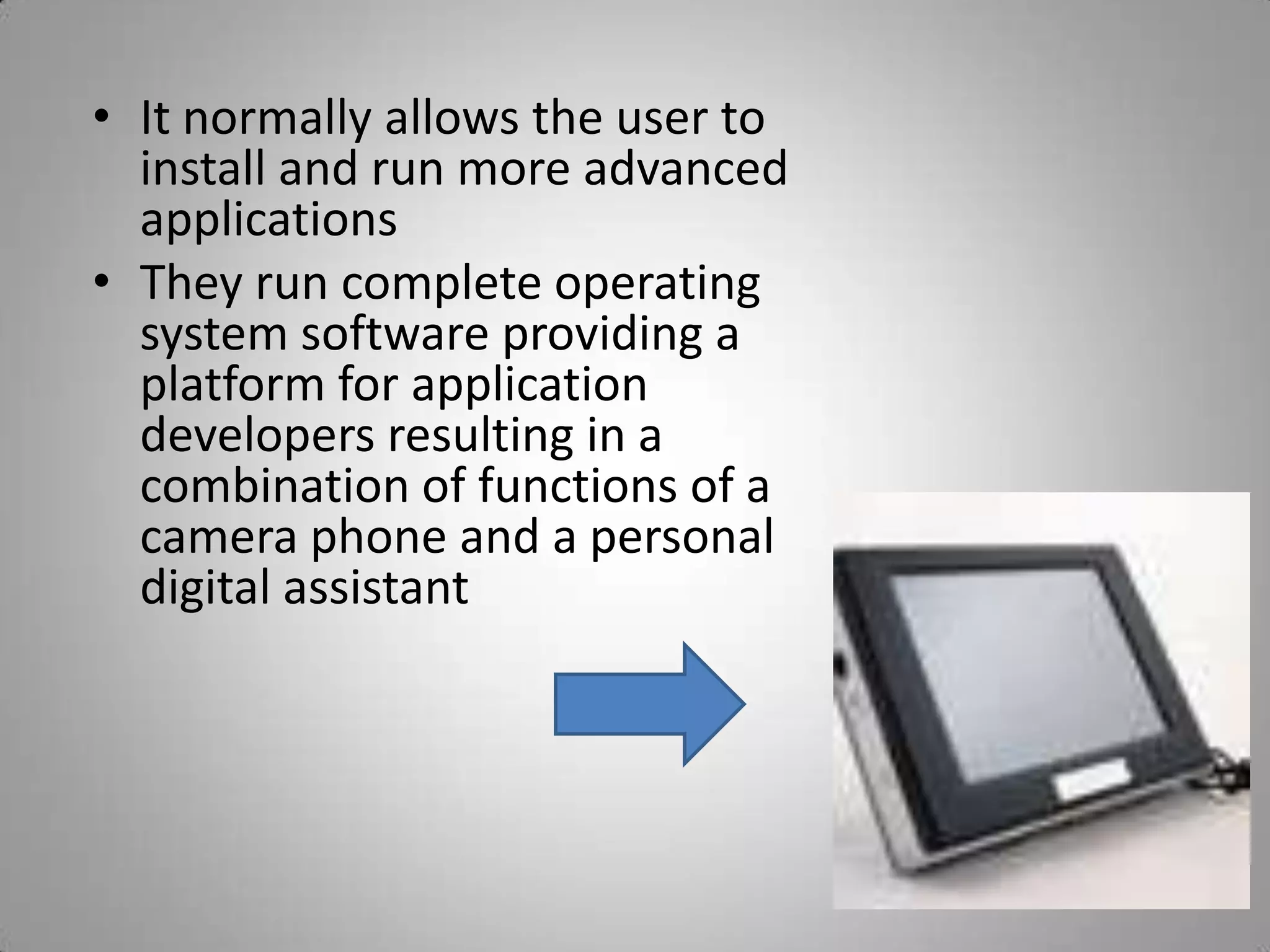 It normally allows the user to install and run more advanced applicationsThey run complete operating  system software providing a platform for application developers resulting in a combination of functions of a camera phone and a personal digital assistant