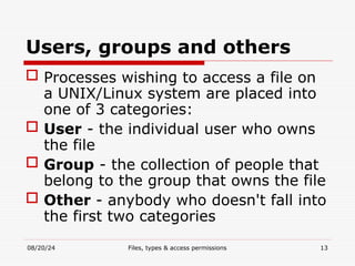 08/20/24 Files, types & access permissions 13
Users, groups and others
 Processes wishing to access a file on
a UNIX/Linux system are placed into
one of 3 categories:
 User - the individual user who owns
the file
 Group - the collection of people that
belong to the group that owns the file
 Other - anybody who doesn't fall into
the first two categories
 
