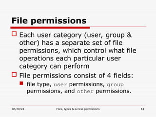 08/20/24 Files, types & access permissions 14
File permissions
 Each user category (user, group &
other) has a separate set of file
permissions, which control what file
operations each particular user
category can perform
 File permissions consist of 4 fields:
 file type, user permissions, group
permissions, and other permissions.
 