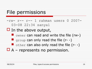 08/20/24 Files, types & access permissions 16
File permissions
-rw- r-- r-- 1 rahman users 0 2007-
03-08 22:34 sanya1
 In the above output,
 owner can read and write the file (rw-)
 group can only read the file (r- -)
 other can also only read the file (r- -)
 A – represents no permission.
 