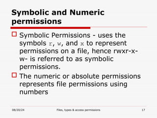 08/20/24 Files, types & access permissions 17
Symbolic and Numeric
permissions
 Symbolic Permissions - uses the
symbols r, w, and x to represent
permissions on a file, hence rwxr-x-
w- is referred to as symbolic
permissions.
 The numeric or absolute permissions
represents file permissions using
numbers
 