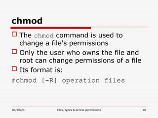 08/20/24 Files, types & access permissions 20
chmod
 The chmod command is used to
change a file's permissions
 Only the user who owns the file and
root can change permissions of a file
 Its format is:
#chmod [-R] operation files
 