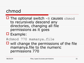 08/20/24 Files, types & access permissions 21
chmod
 The optional switch -R causes chmod
to recursively descend any
directories, changing all file
permissions as it goes
 Example:
#chmod 770 mamanya.file
 will change the permissions of the file
mamanya.file to the numeric
permissions 770
 