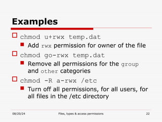 08/20/24 Files, types & access permissions 22
Examples
 chmod u+rwx temp.dat
 Add rwx permission for owner of the file
 chmod go-rwx temp.dat
 Remove all permissions for the group
and other categories
 chmod -R a-rwx /etc
 Turn off all permissions, for all users, for
all files in the /etc directory
 