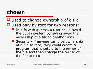 08/20/24 Files, types & access permissions 24
chown
 Used to change ownership of a file
 Used only by root for two reasons:
 In a fs with quotas, a user could avoid
the quota system by giving away the
ownership of a file to another user
 Security - if anyone can give ownership
of a file to root, they could create a
program that is setuid to the owner of
the file and then change the owner of
the file to root
 