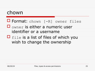 08/20/24 Files, types & access permissions 25
chown
 Format: chown [-R] owner files
 owner is either a numeric user
identifier or a username
 file is a list of files of which you
wish to change the ownership
 