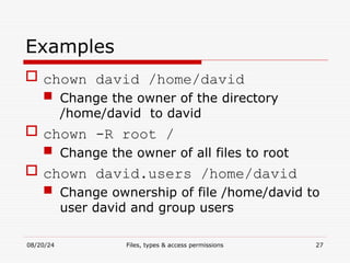 08/20/24 Files, types & access permissions 27
Examples
 chown david /home/david
 Change the owner of the directory
/home/david to david
 chown -R root /
 Change the owner of all files to root
 chown david.users /home/david
 Change ownership of file /home/david to
user david and group users
 