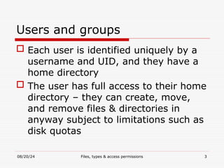 08/20/24 Files, types & access permissions 3
Users and groups
 Each user is identified uniquely by a
username and UID, and they have a
home directory
 The user has full access to their home
directory – they can create, move,
and remove files & directories in
anyway subject to limitations such as
disk quotas
 