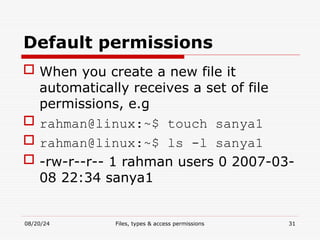 08/20/24 Files, types & access permissions 31
Default permissions
 When you create a new file it
automatically receives a set of file
permissions, e.g
 rahman@linux:~$ touch sanya1
 rahman@linux:~$ ls -l sanya1
 -rw-r--r-- 1 rahman users 0 2007-03-
08 22:34 sanya1
 