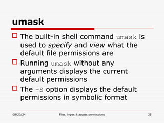 08/20/24 Files, types & access permissions 35
umask
 The built-in shell command umask is
used to specify and view what the
default file permissions are
 Running umask without any
arguments displays the current
default permissions
 The -S option displays the default
permissions in symbolic format
 