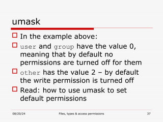 08/20/24 Files, types & access permissions 37
umask
 In the example above:
 user and group have the value 0,
meaning that by default no
permissions are turned off for them
 other has the value 2 – by default
the write permission is turned off
 Read: how to use umask to set
default permissions
 