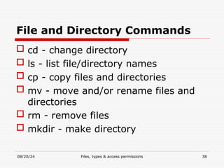 08/20/24 Files, types & access permissions 38
File and Directory Commands
 cd - change directory
 ls - list file/directory names
 cp - copy files and directories
 mv - move and/or rename files and
directories
 rm - remove files
 mkdir - make directory
 