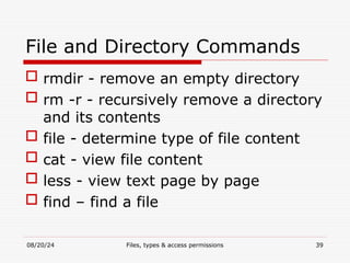 08/20/24 Files, types & access permissions 39
File and Directory Commands
 rmdir - remove an empty directory
 rm -r - recursively remove a directory
and its contents
 file - determine type of file content
 cat - view file content
 less - view text page by page
 find – find a file
 