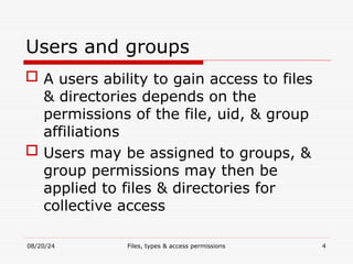 08/20/24 Files, types & access permissions 4
Users and groups
 A users ability to gain access to files
& directories depends on the
permissions of the file, uid, & group
affiliations
 Users may be assigned to groups, &
group permissions may then be
applied to files & directories for
collective access
 