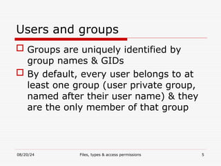 08/20/24 Files, types & access permissions 5
Users and groups
 Groups are uniquely identified by
group names & GIDs
 By default, every user belongs to at
least one group (user private group,
named after their user name) & they
are the only member of that group
 