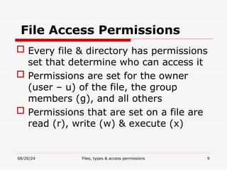 08/20/24 Files, types & access permissions 9
File Access Permissions
 Every file & directory has permissions
set that determine who can access it
 Permissions are set for the owner
(user – u) of the file, the group
members (g), and all others
 Permissions that are set on a file are
read (r), write (w) & execute (x)
 