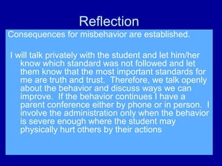 Reflection
Consequences for misbehavior are established.

I will talk privately with the student and let him/her
   know which standard was not followed and let
   them know that the most important standards for
   me are truth and trust. Therefore, we talk openly
   about the behavior and discuss ways we can
   improve. If the behavior continues I have a
   parent conference either by phone or in person. I
   involve the administration only when the behavior
   is severe enough where the student may
   physically hurt others by their actions
 