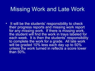 Missing Work and Late Work

• It will be the students’ responsibility to check
  their progress reports and missing work report
  for any missing work. If there is missing work,
  the student will find the work in trays labeled for
  each week. It is then the students’ responsibility
  to complete the work for a grade. All late work
  will be graded 10% less each day up to 50%
  unless the work turned in reflects a score lower
  than 50%.
 