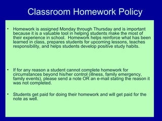 Classroom Homework Policy
•   Homework is assigned Monday through Thursday and is important
    because it is a valuable tool in helping students make the most of
    their experience in school. Homework helps reinforce what has been
    learned in class, prepares students for upcoming lessons, teaches
    responsibility, and helps students develop positive study habits.




•   If for any reason a student cannot complete homework for
    circumstances beyond his/her control (illness, family emergency,
    family events), please send a note OR an e-mail stating the reason it
    was not completed.

•   Students get paid for doing their homework and will get paid for the
    note as well.
 