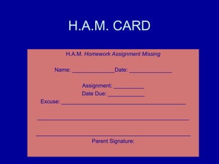 H.A.M. CARD
         H.A.M. Homework Assignment Missing

      Name: ______________Date: ______________

                Assignment: __________
                Date Due: ____________
 Excuse: _________________________________________

__________________________________________________

___________________________________________________
                  Parent Signature:
 
