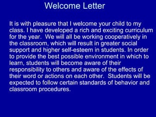 Welcome Letter
It is with pleasure that I welcome your child to my
class. I have developed a rich and exciting curriculum
for the year. We will all be working cooperatively in
the classroom, which will result in greater social
support and higher self-esteem in students. In order
to provide the best possible environment in which to
learn, students will become aware of their
responsibility to others and aware of the effects of
their word or actions on each other. Students will be
expected to follow certain standards of behavior and
classroom procedures.
 