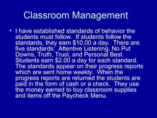 Classroom Management
• I have established standards of behavior the
  students must follow. If students follow the
  standards, they earn $10.00 a day. There are
  five standards: Attentive Listening, No Put
  Downs, Truth, Trust, and Personal Best.
  Students earn $2.00 a day for each standard.
  The standards appear on their progress reports
  which are sent home weekly. When the
  progress reports are returned the students are
  paid in the form of cash or a check. They use
  the money earned to buy classroom supplies
  and items off the Paycheck Menu.
 