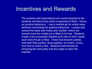 Incentives and Rewards
 The routines and expectations are communicated to the
 students and they know what is expected of them. I focus
 on positive behaviors. I use a marble jar for whole class
 behavior and tickets for positive behaviors. I praise and
 reward the class with treats and “parties” which are
 earned once the marble jar is filled to the top. Students
 create a list of possible rewards and vote on their “party”
 each time the jar is filled. I have had brownie parties,
 root beer float parties, donut parties, ice cream, music,
 free time to name a few. Students look forward to
 choosing the next party and are eager to earn the
 marbles
 