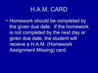 H.A.M. CARD
• Homework should be completed by
  the given due date. If the homework
  is not completed by the next day or
  given due date, the student will
  receive a H.A.M. (Homework
  Assignment Missing) card.
 