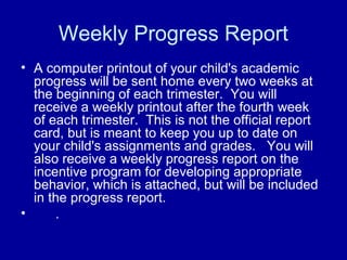 Weekly Progress Report
• A computer printout of your child's academic
  progress will be sent home every two weeks at
  the beginning of each trimester. You will
  receive a weekly printout after the fourth week
  of each trimester. This is not the official report
  card, but is meant to keep you up to date on
  your child's assignments and grades. You will
  also receive a weekly progress report on the
  incentive program for developing appropriate
  behavior, which is attached, but will be included
  in the progress report.
•     .
 