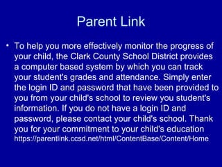 Parent Link
• To help you more effectively monitor the progress of
  your child, the Clark County School District provides
  a computer based system by which you can track
  your student's grades and attendance. Simply enter
  the login ID and password that have been provided to
  you from your child's school to review you student's
  information. If you do not have a login ID and
  password, please contact your child's school. Thank
  you for your commitment to your child's education
  https://parentlink.ccsd.net/html/ContentBase/Content/Home
 