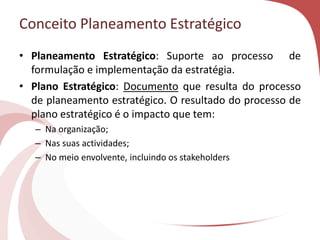 Conceito Planeamento Estratégico
• Planeamento Estratégico: Suporte ao processo de
formulação e implementação da estratégia.
• Plano Estratégico: Documento que resulta do processo
de planeamento estratégico. O resultado do processo de
plano estratégico é o impacto que tem:
– Na organização;
– Nas suas actividades;
– No meio envolvente, incluindo os stakeholders
 