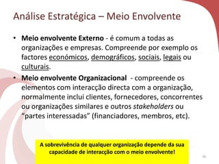 Análise Estratégica – Meio Envolvente
• Meio envolvente Externo - é comum a todas as
organizações e empresas. Compreende por exemplo os
factores económicos, demográficos, sociais, legais ou
culturais.
• Meio envolvente Organizacional - compreende os
elementos com interacção directa com a organização,
normalmente inclui clientes, fornecedores, concorrentes
ou organizações similares e outros stakeholders ou
“partes interessadas” (financiadores, membros, etc).
A sobrevivência de qualquer organização depende da sua
capacidade de interacção com o meio envolvente!
16
 