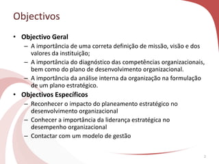 • Objectivo Geral
– A importância de uma correta definição de missão, visão e dos
valores da instituição;
– A importância do diagnóstico das competências organizacionais,
bem como do plano de desenvolvimento organizacional.
– A importância da análise interna da organização na formulação
de um plano estratégico.
• Objectivos Específicos
– Reconhecer o impacto do planeamento estratégico no
desenvolvimento organizacional
– Conhecer a importância da liderança estratégica no
desempenho organizacional
– Contactar com um modelo de gestão
2
Objectivos
 
