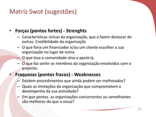 21
• Forças (pontos fortes) - Strenghts
– Características únicas da organização, que a fazem destacar de
outras. Credibilidade da organização
– O que faria um financiador e/ou um cliente escolher a sua
organização no lugar de outra.
– O que leva a comunidade-alvo a apoiá-la.
– O que faz sentir os membros da organização envolvidos com o
projecto.
• Fraquezas (pontos fracos) - Weaknesses
– Existem procedimentos que ainda podem ser melhorados?
– Quais as limitações da organização que comprometem o
desempenho da sua actividade?
– Em que pontos as organizações concorrentes ou semelhantes
são melhores do que a vossa?
Matriz Swot (sugestões)
 