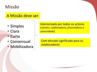 Missão
• Simples
• Clara
• Curta
• Consensual
• Mobilizadora
Interiorizada por todos os actores
(clientes, colaboradores, financiadores e
comunidade)
Com elevado significado para os
colaboradores
A Missão deve ser:
 
