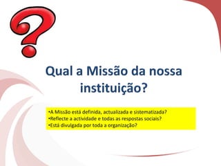 •A Missão está definida, actualizada e sistematizada?
•Reflecte a actividade e todas as respostas sociais?
•Está divulgada por toda a organização?
 