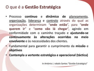 O que é a Gestão Estratégica
• Processo contínuo e dinâmico de planeamento,
organização, liderança e controlo através do qual as
organizações determinam “onde estão”, para “onde
querem ir” e “como vão lá chegar”, agindo em
conformidade com o caminho traçado e ajustando-se
continuamente às alterações ocorridas no meio
envolvente e às necessidades dos clientes.
• Fundamental para garantir o cumprimento da missão e
objetivos
• Contempla a vertente estratégica e operacional (táctica)
In António J. robalo Santos “Gestão Estratégica”
 