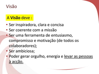 Visão
• Ser inspiradora, clara e concisa
• Ser coerente com a missão
• Ser uma ferramenta de entusiasmo,
compromisso e motivação (de todos os
colaboradores);
• Ser ambiciosa;
• Poder gerar orgulho, energia e levar as pessoas
à acção.
A Visão deve :
 