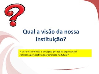 •A visão está definida e divulgada por toda a organização?
•Reflecte a perspectiva da organização no futuro?
 