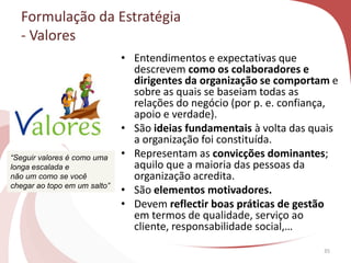 • Entendimentos e expectativas que
descrevem como os colaboradores e
dirigentes da organização se comportam e
sobre as quais se baseiam todas as
relações do negócio (por p. e. confiança,
apoio e verdade).
• São ideias fundamentais à volta das quais
a organização foi constituída.
• Representam as convicções dominantes;
aquilo que a maioria das pessoas da
organização acredita.
• São elementos motivadores.
• Devem reflectir boas práticas de gestão
em termos de qualidade, serviço ao
cliente, responsabilidade social,…
35
Formulação da Estratégia
- Valores
“Seguir valores é como uma
longa escalada e
não um como se você
chegar ao topo em um salto”
 